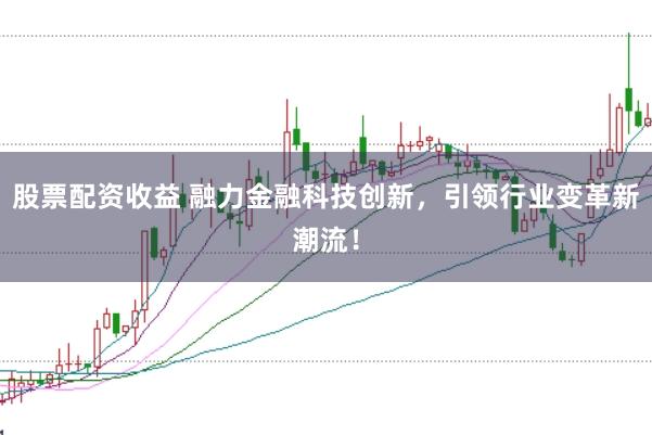 股票配资收益 融力金融科技创新，引领行业变革新潮流！