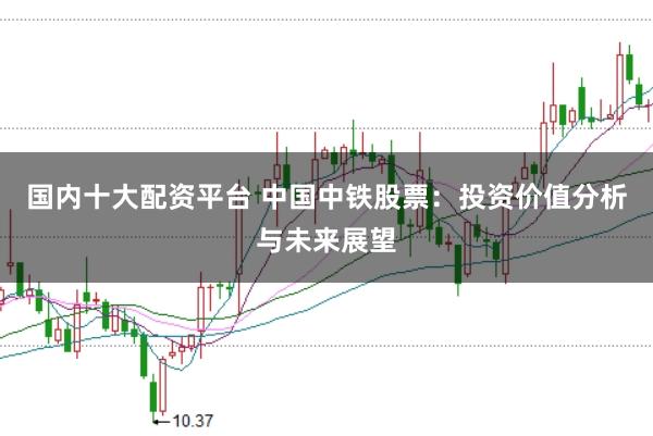 国内十大配资平台 中国中铁股票：投资价值分析与未来展望