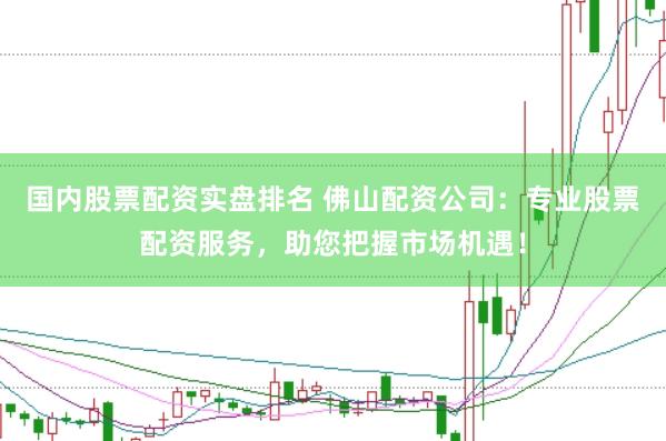 国内股票配资实盘排名 佛山配资公司：专业股票配资服务，助您把握市场机遇！