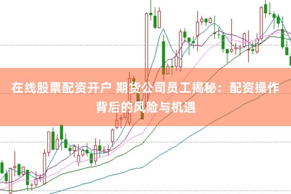 在线股票配资开户 期货公司员工揭秘：配资操作背后的风险与机遇