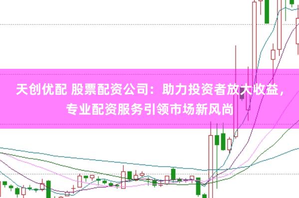 天创优配 股票配资公司：助力投资者放大收益，专业配资服务引领市场新风尚