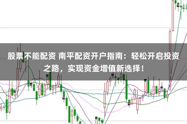 股票不能配资 南平配资开户指南：轻松开启投资之路，实现资金增值新选择！