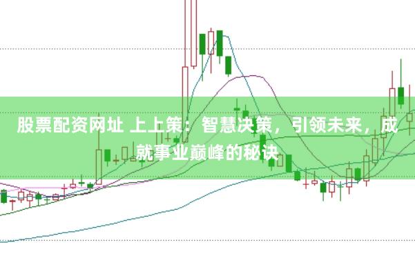 股票配资网址 上上策：智慧决策，引领未来，成就事业巅峰的秘诀