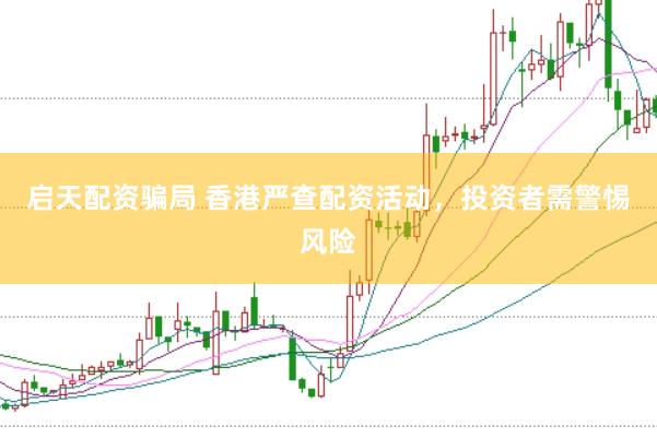 启天配资骗局 香港严查配资活动，投资者需警惕风险