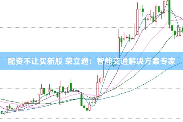 配资不让买新股 荣立通：智能交通解决方案专家