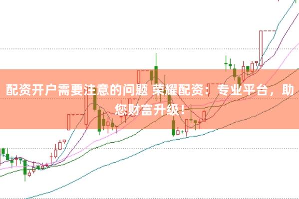 配资开户需要注意的问题 荣耀配资：专业平台，助您财富升级！