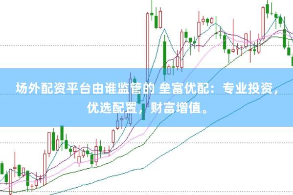 场外配资平台由谁监管的 垒富优配：专业投资，优选配置，财富增值。