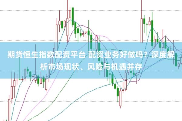 期货恒生指数配资平台 配资业务好做吗？深度解析市场现状、风险与机遇并存