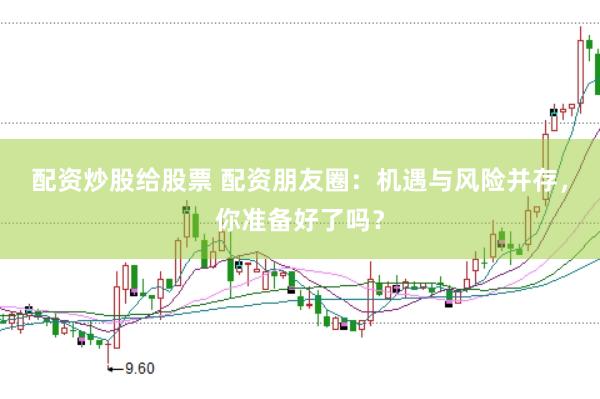 配资炒股给股票 配资朋友圈：机遇与风险并存，你准备好了吗？
