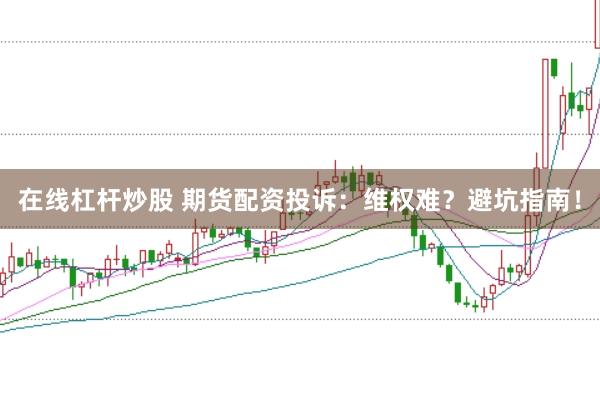 在线杠杆炒股 期货配资投诉：维权难？避坑指南！