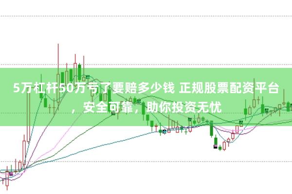 5万杠杆50万亏了要赔多少钱 正规股票配资平台，安全可靠，助你投资无忧