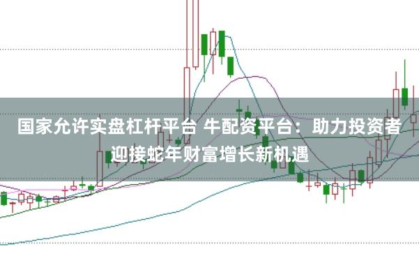 国家允许实盘杠杆平台 牛配资平台：助力投资者迎接蛇年财富增长新机遇