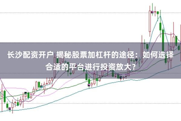 长沙配资开户 揭秘股票加杠杆的途径：如何选择合适的平台进行投资放大？