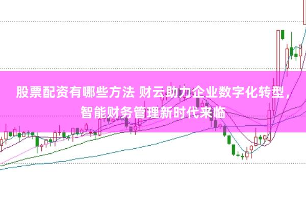 股票配资有哪些方法 财云助力企业数字化转型，智能财务管理新时代来临