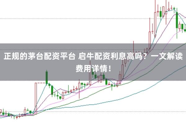正规的茅台配资平台 启牛配资利息高吗？一文解读费用详情！