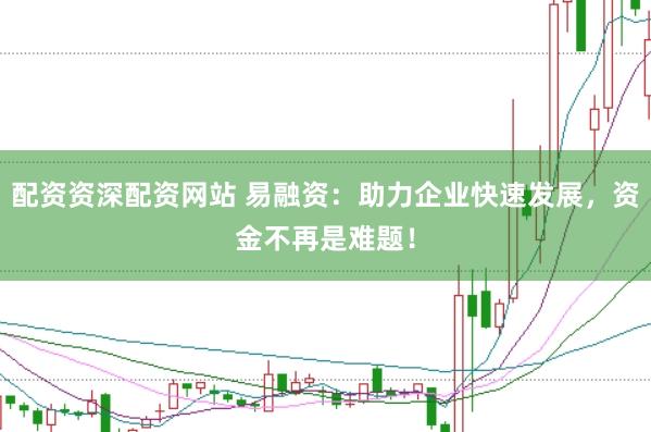 配资资深配资网站 易融资：助力企业快速发展，资金不再是难题！