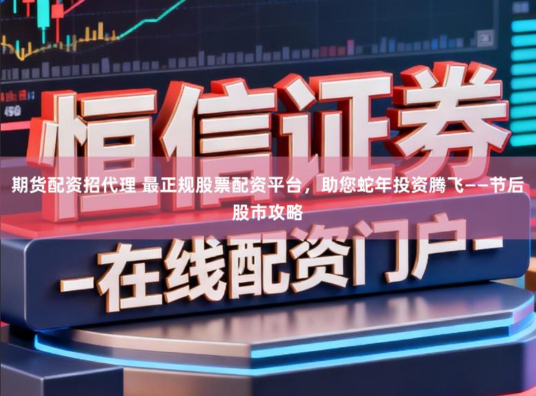 期货配资招代理 最正规股票配资平台，助您蛇年投资腾飞——节后股市攻略