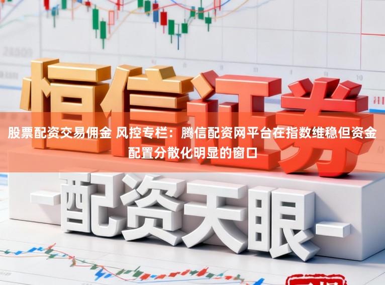 股票配资交易佣金 风控专栏:腾信配资网平台在指数维稳但资金配置分散化明显的窗口