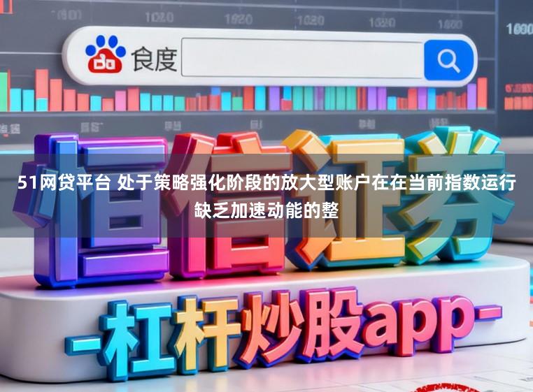 51网贷平台 处于策略强化阶段的放大型账户在在当前指数运行缺乏加速动能的整
