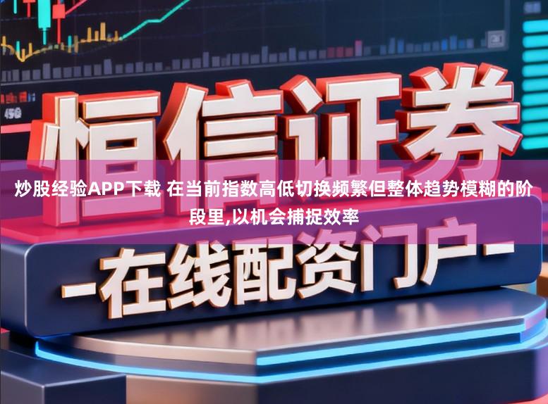 炒股经验APP下载 在当前指数高低切换频繁但整体趋势模糊的阶段里，以机会捕捉效率