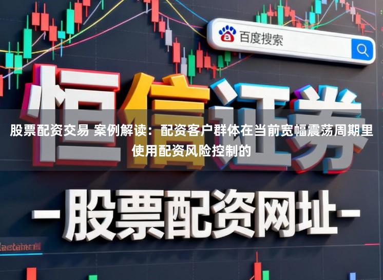 股票配资交易 案例解读：配资客户群体在当前宽幅震荡周期里使用配资风险控制的