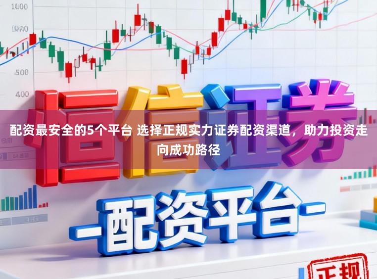 配资最安全的5个平台 选择正规实力证券配资渠道,助力投资走向成功路径