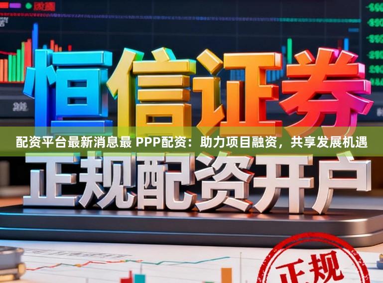 配资平台最新消息最 PPP配资：助力项目融资，共享发展机遇