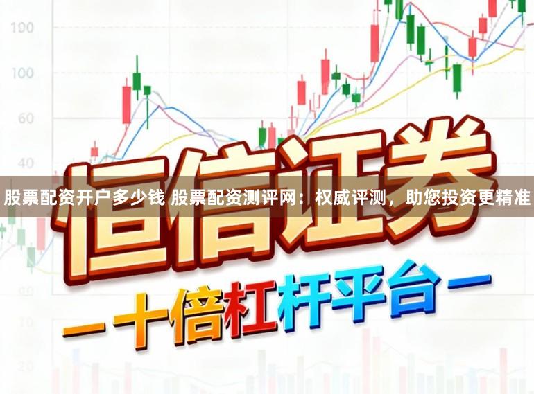 股票配资开户多少钱 股票配资测评网：权威评测，助您投资更精准